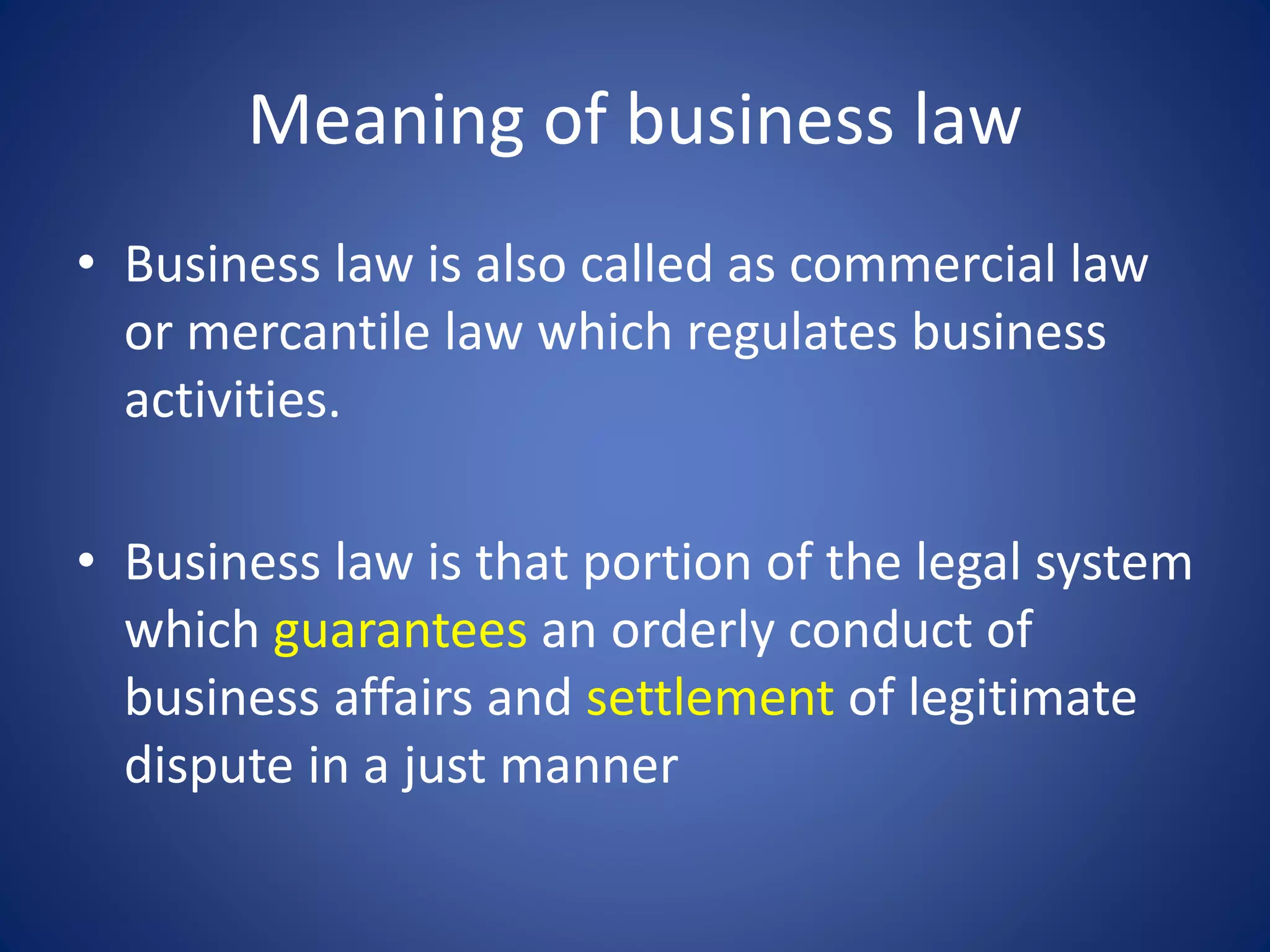 Meaning of business law
• Business law is also called as commercial law
or mercantile law which regulates business
activities.
• Business law is that portion of the legal system
which guarantees an orderly conduct of
business affairs and settlement of legitimate
dispute in a just manner
 
