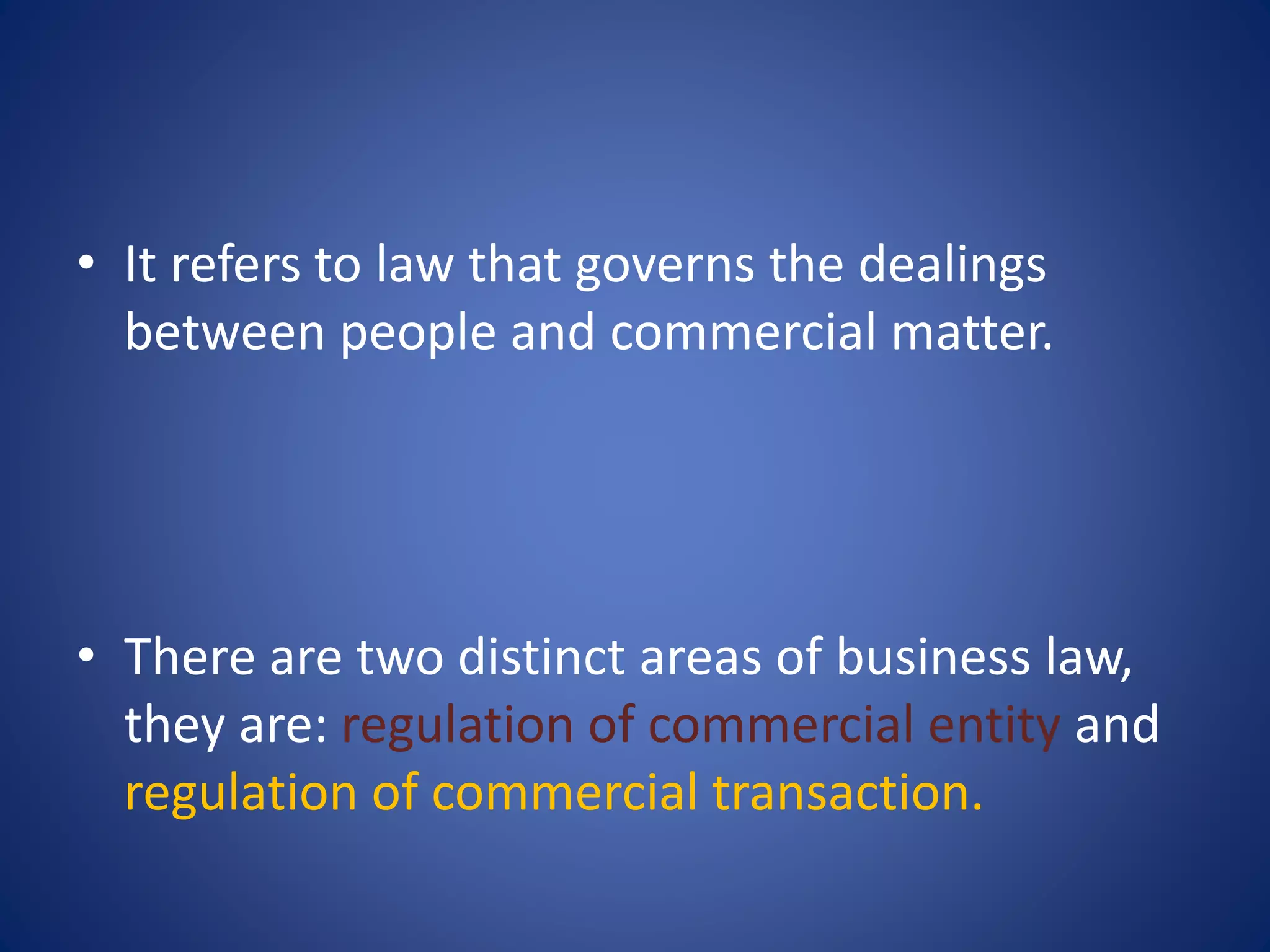 • It refers to law that governs the dealings
between people and commercial matter.
• There are two distinct areas of business law,
they are: regulation of commercial entity and
regulation of commercial transaction.
 