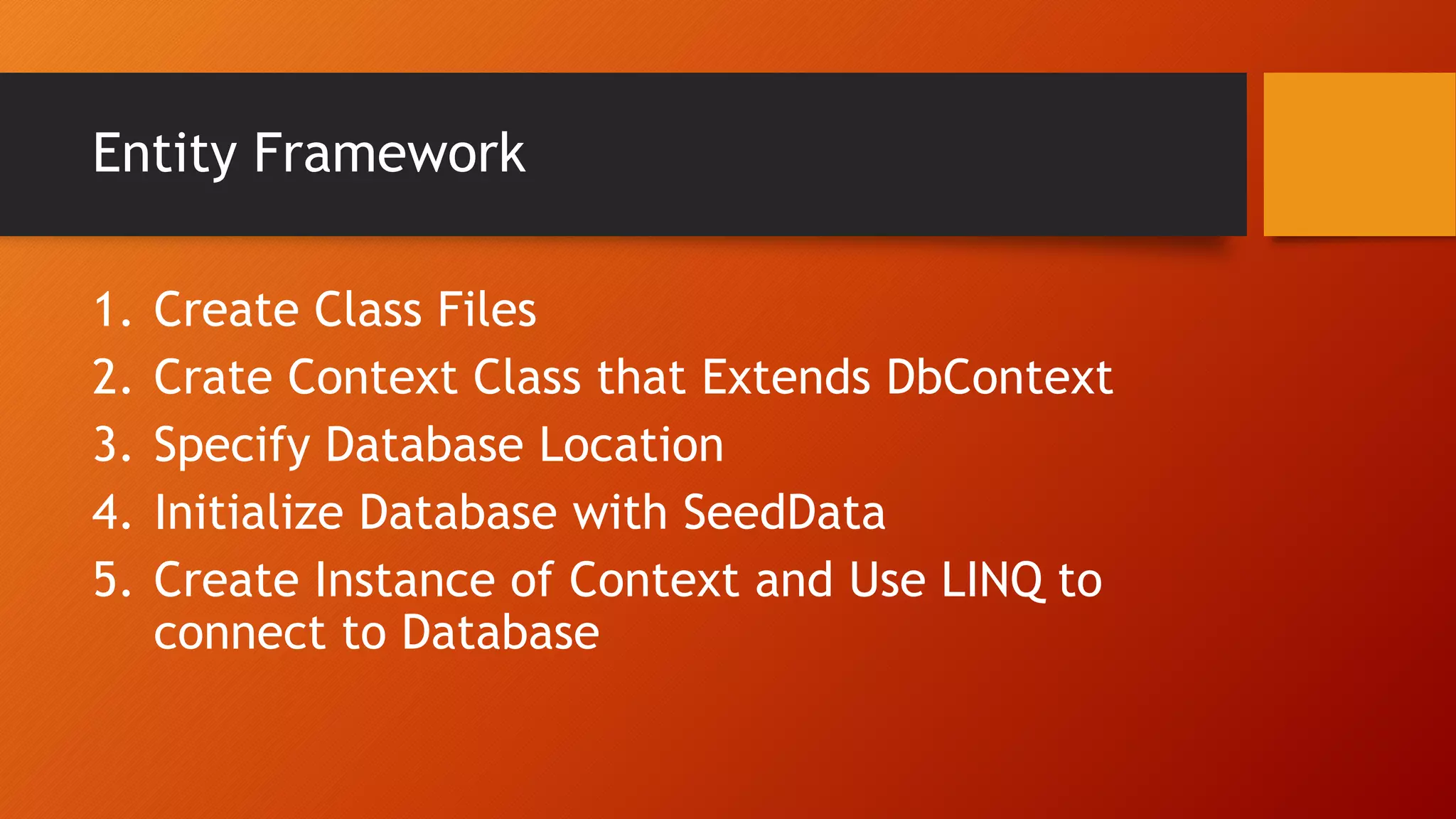 Entity Framework
1. Create Class Files
2. Crate Context Class that Extends DbContext
3. Specify Database Location
4. Initialize Database with SeedData
5. Create Instance of Context and Use LINQ to
connect to Database
 