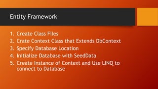 Entity Framework
1. Create Class Files
2. Crate Context Class that Extends DbContext
3. Specify Database Location
4. Initialize Database with SeedData
5. Create Instance of Context and Use LINQ to
connect to Database
 