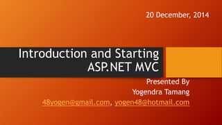 Introduction and Starting
ASP.NET MVC
Presented By
Yogendra Tamang
48yogen@gmail.com, yogen48@hotmail.com
20 December, 2014
 