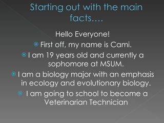 Hello Everyone! First off, my name is Cami. I am 19 years old and currently a sophomore at MSUM. I am a biology major with an emphasis in ecology and evolutionary biology. I am going to school to become a Veterinarian Technician 