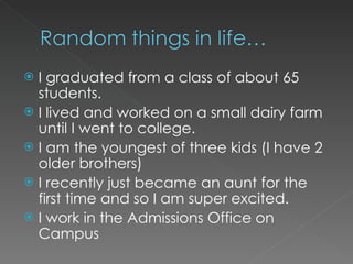 I graduated from a class of about 65 students. I lived and worked on a small dairy farm until I went to college. I am the youngest of three kids (I have 2 older brothers) I recently just became an aunt for the first time and so I am super excited. I work in the Admissions Office on Campus 