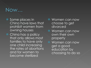Some places in China have laws that prohibit women from owning houses China has a policy that only allows most families to have only one child increasing the rates of abortions and for women to become sterilized Women can now choose to get divorced Women can now own their own property Women can now get a good education by choosing to do so 