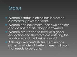 Women’s status in china has increased dramatically over the years. Women can now make their own choices and do not feel as if they are “owned.” Women are started to receive a good education and therefore are entering the workforce and the business world. Although Women’s status in China has gotten a whole lot better, there is still work that needs to be done. 