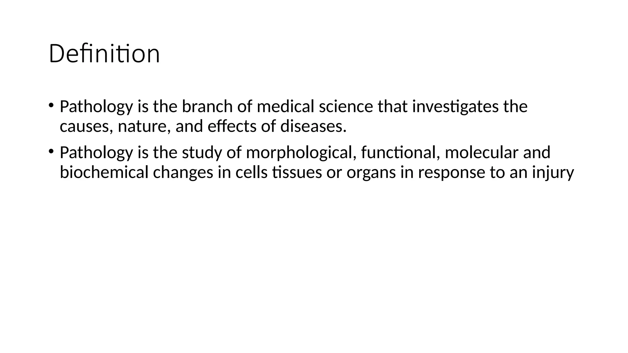 Definition
• Pathology is the branch of medical science that investigates the
causes, nature, and effects of diseases.
• Pathology is the study of morphological, functional, molecular and
biochemical changes in cells tissues or organs in response to an injury
 