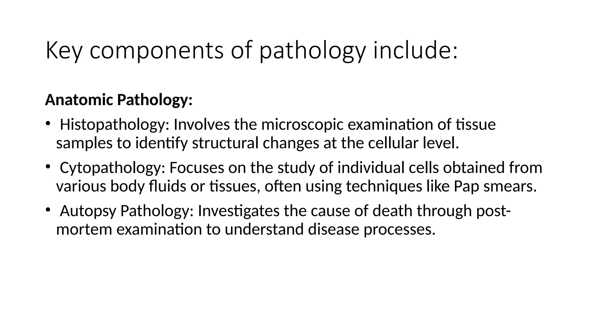 Key components of pathology include:
Anatomic Pathology:
• Histopathology: Involves the microscopic examination of tissue
samples to identify structural changes at the cellular level.
• Cytopathology: Focuses on the study of individual cells obtained from
various body fluids or tissues, often using techniques like Pap smears.
• Autopsy Pathology: Investigates the cause of death through post-
mortem examination to understand disease processes.
 