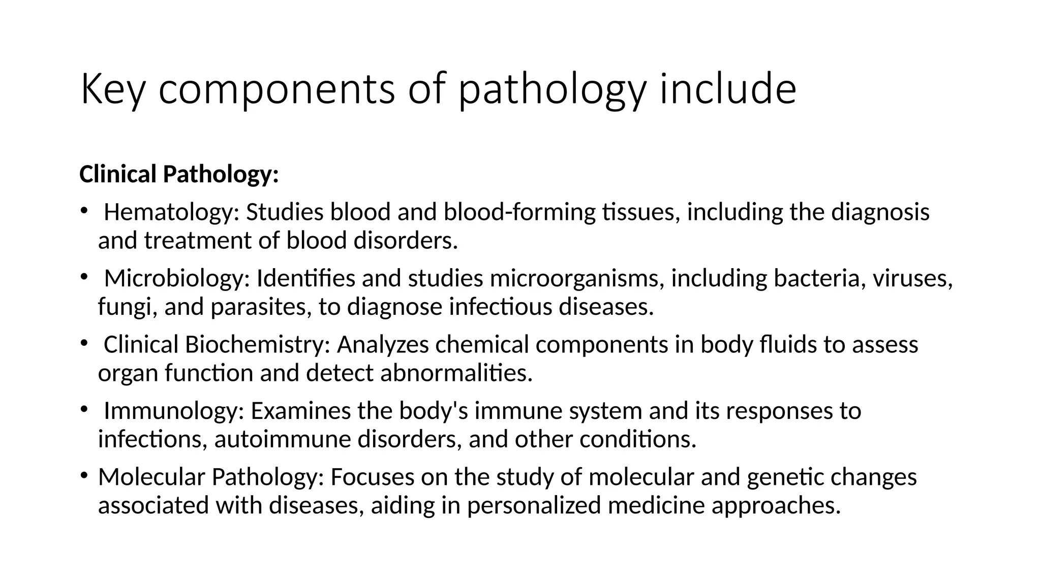 Key components of pathology include
Clinical Pathology:
• Hematology: Studies blood and blood-forming tissues, including the diagnosis
and treatment of blood disorders.
• Microbiology: Identifies and studies microorganisms, including bacteria, viruses,
fungi, and parasites, to diagnose infectious diseases.
• Clinical Biochemistry: Analyzes chemical components in body fluids to assess
organ function and detect abnormalities.
• Immunology: Examines the body's immune system and its responses to
infections, autoimmune disorders, and other conditions.
• Molecular Pathology: Focuses on the study of molecular and genetic changes
associated with diseases, aiding in personalized medicine approaches.
 