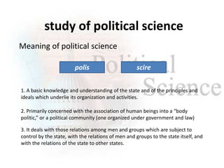 study of political science Meaning of political science polis scire 1. A basic knowledge and understanding of the state and of the principles and ideals which underlie its organization and activities. 2. Primarily concerned with the association of human beings into a “body politic,” or a political community (one organized under government and law) 3. It deals with those relations among men and groups which are subject to control by the state, with the relations of men and groups to the state itself, and with the relations of the state to other states. 