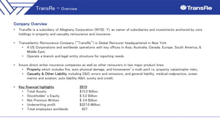 Company Overview
• TransRe is a subsidiary of Alleghany Corporation (NYSE: Y), an owner of subsidiaries and investments anchored by core
holdings in property and casualty reinsurance and insurance.
• Transatlantic Reinsurance Company (“TransRe”) is Global Reinsurer headquartered in New York
• 4 US Corporations and worldwide operations with key offices in Asia, Australia, Canada, Europe, South America, &
Middle East;
• Operate a branch and legal entity structure for reporting needs.
• Insure direct writer insurance companies as well as other reinsurers in two major product lines:
• Property which includes fire, auto physical damage, and homeowner’s multi peril i.e. property catastrophe risks.;
• Casualty & Other Liability including D&O, errors and omissions, and general liability, medical malpractice, ocean
marine and aviation, auto liability A&H, surety and credit.
• Key financial highlights 2015
• Total Assets $15.2 Billion
• Stockholder’s Equity $ 5.2 Billion
• Net Premium Written $ 3.4 Billion
• Underwriting profit $327.0 Million
• Total employees worldwide 627
TransRe – Overview
 