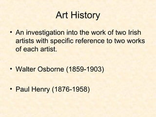 Art History
• An investigation into the work of two Irish
artists with specific reference to two works
of each artist.
• Walter Osborne (1859-1903)
• Paul Henry (1876-1958)
 