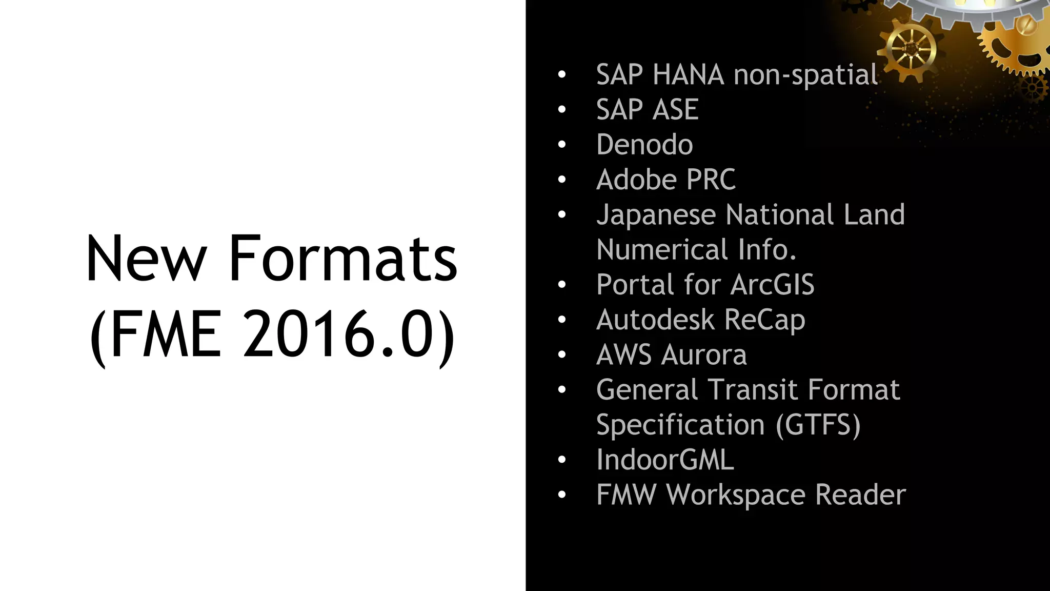 New Formats
(FME 2016.0)
•  SAP HANA non-spatial
•  SAP ASE
•  Denodo
•  Adobe PRC
•  Japanese National Land
Numerical Info.
•  Portal for ArcGIS
•  Autodesk ReCap
•  AWS Aurora
•  General Transit Format
Specification (GTFS)
•  IndoorGML
•  FMW Workspace Reader
 