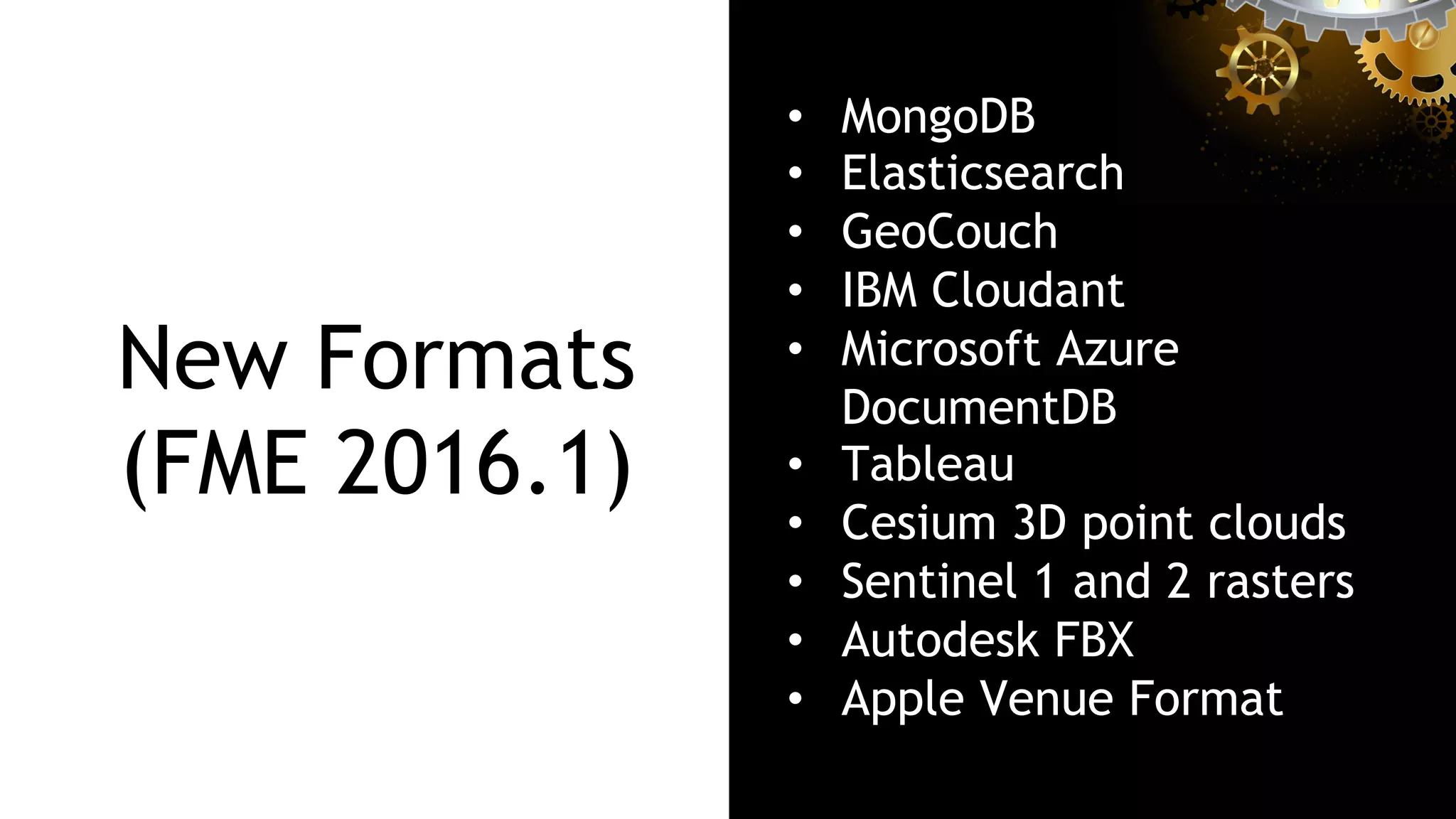 New Formats
(FME 2016.1)
•  MongoDB
•  Elasticsearch
•  GeoCouch
•  IBM Cloudant
•  Microsoft Azure
DocumentDB
•  Tableau
•  Cesium 3D point clouds
•  Sentinel 1 and 2 rasters
•  Autodesk FBX
•  Apple Venue Format
 