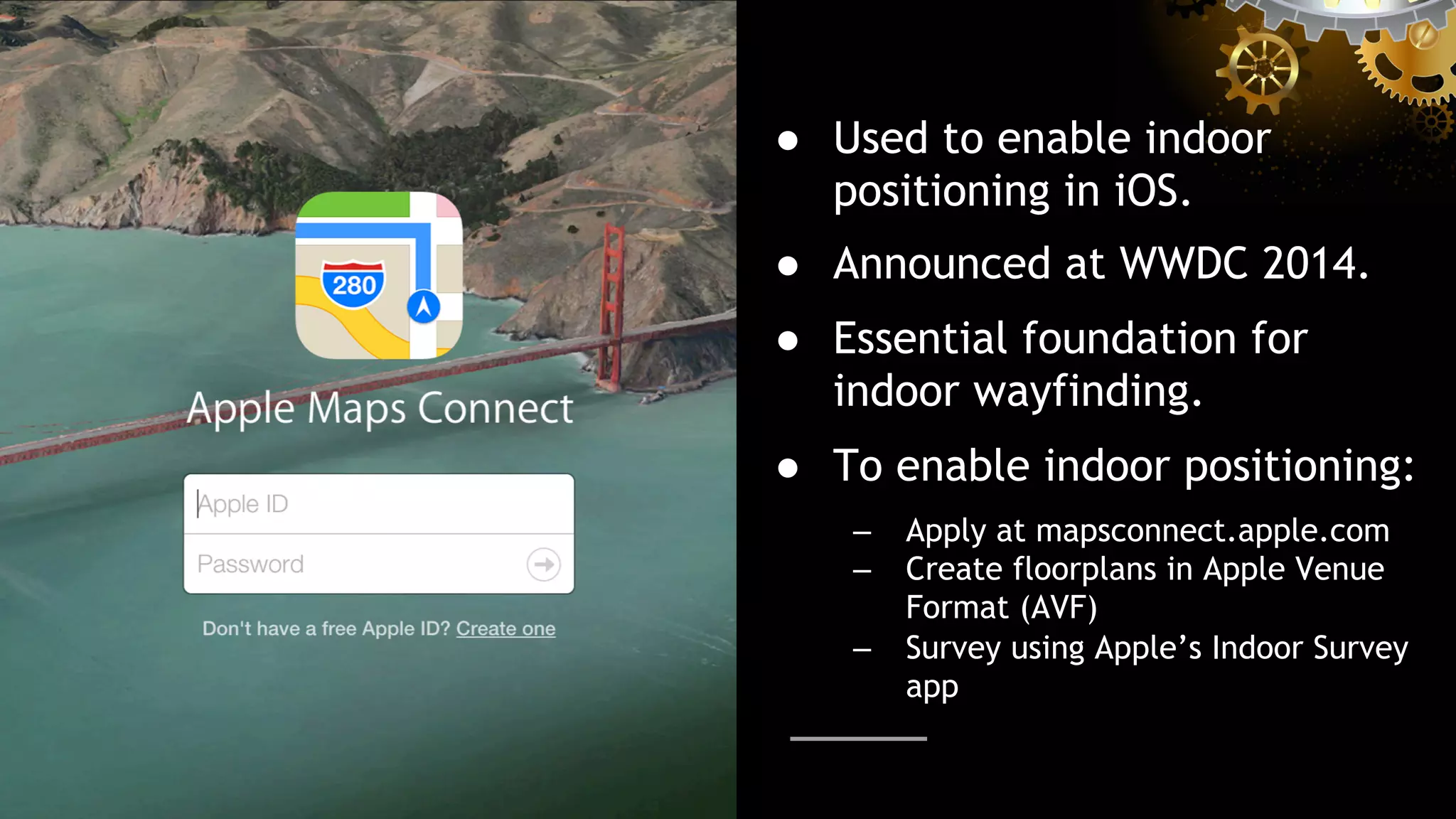 ●  Used to enable indoor
positioning in iOS.
●  Announced at WWDC 2014.
●  Essential foundation for
indoor wayfinding.
●  To enable indoor positioning:
–  Apply at mapsconnect.apple.com
–  Create floorplans in Apple Venue
Format (AVF)
–  Survey using Apple’s Indoor Survey
app
 