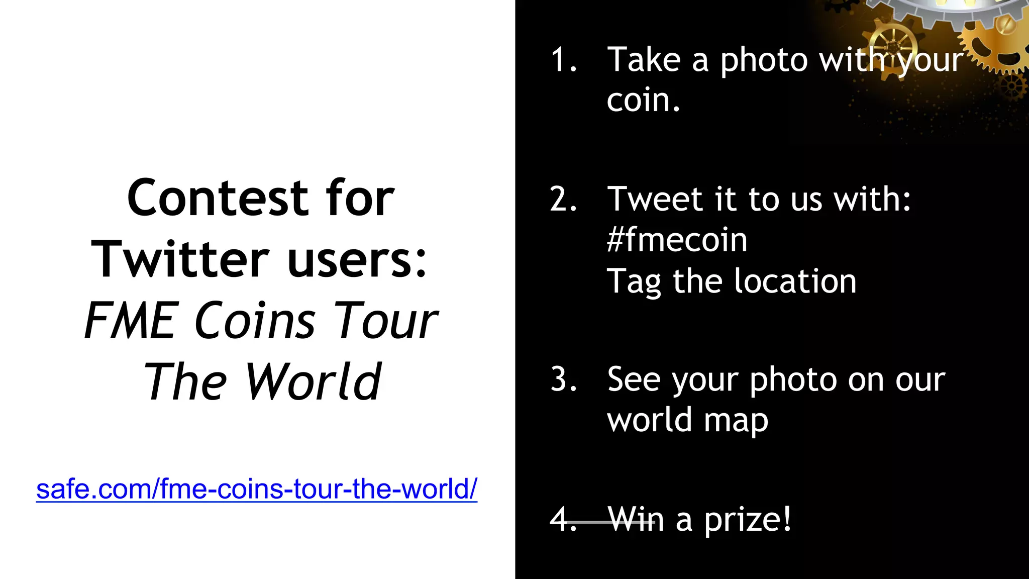 Contest for
Twitter users:
FME Coins Tour
The World
1.  Take a photo with your
coin.
2.  Tweet it to us with:
#fmecoin
Tag the location
3.  See your photo on our
world map
4.  Win a prize!
safe.com/fme-coins-tour-the-world/
 