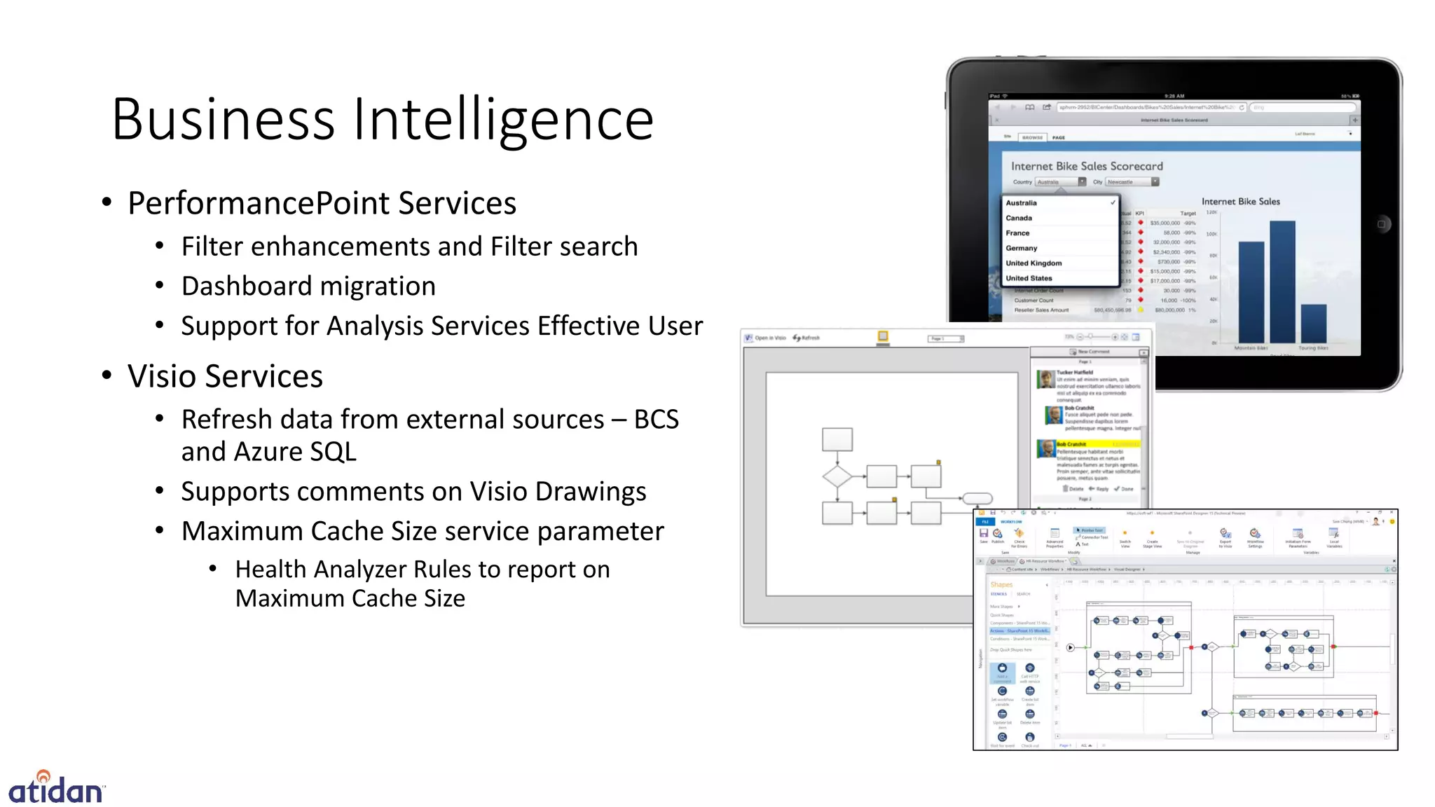 Business Intelligence
• PerformancePoint Services
   • Filter enhancements and Filter search
   • Dashboard migration
   • Support for Analysis Services Effective User
• Visio Services
   • Refresh data from external sources – BCS
     and Azure SQL
   • Supports comments on Visio Drawings
   • Maximum Cache Size service parameter
       • Health Analyzer Rules to report on
         Maximum Cache Size
 