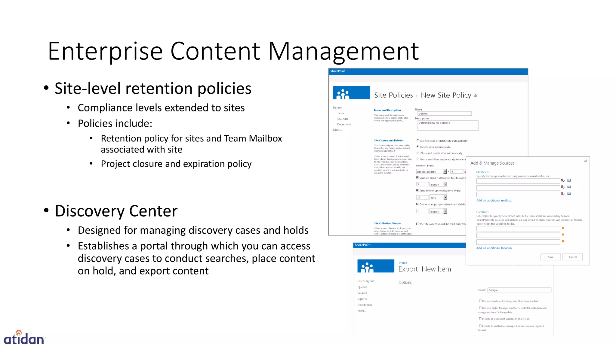 Enterprise Content Management
• Site-level retention policies
   • Compliance levels extended to sites
   • Policies include:
       • Retention policy for sites and Team Mailbox
         associated with site
       • Project closure and expiration policy



• Discovery Center
   • Designed for managing discovery cases and holds
   • Establishes a portal through which you can access
     discovery cases to conduct searches, place content
     on hold, and export content
 