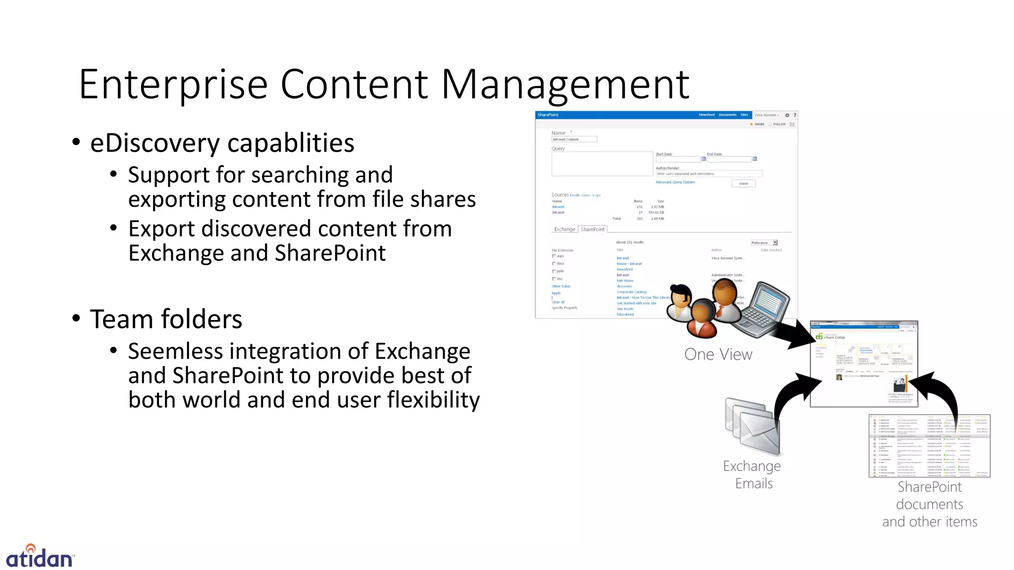 Enterprise Content Management
• eDiscovery capablities
   • Support for searching and
     exporting content from file shares
   • Export discovered content from
     Exchange and SharePoint

• Team folders
   • Seemless integration of Exchange
     and SharePoint to provide best of
     both world and end user flexibility
 