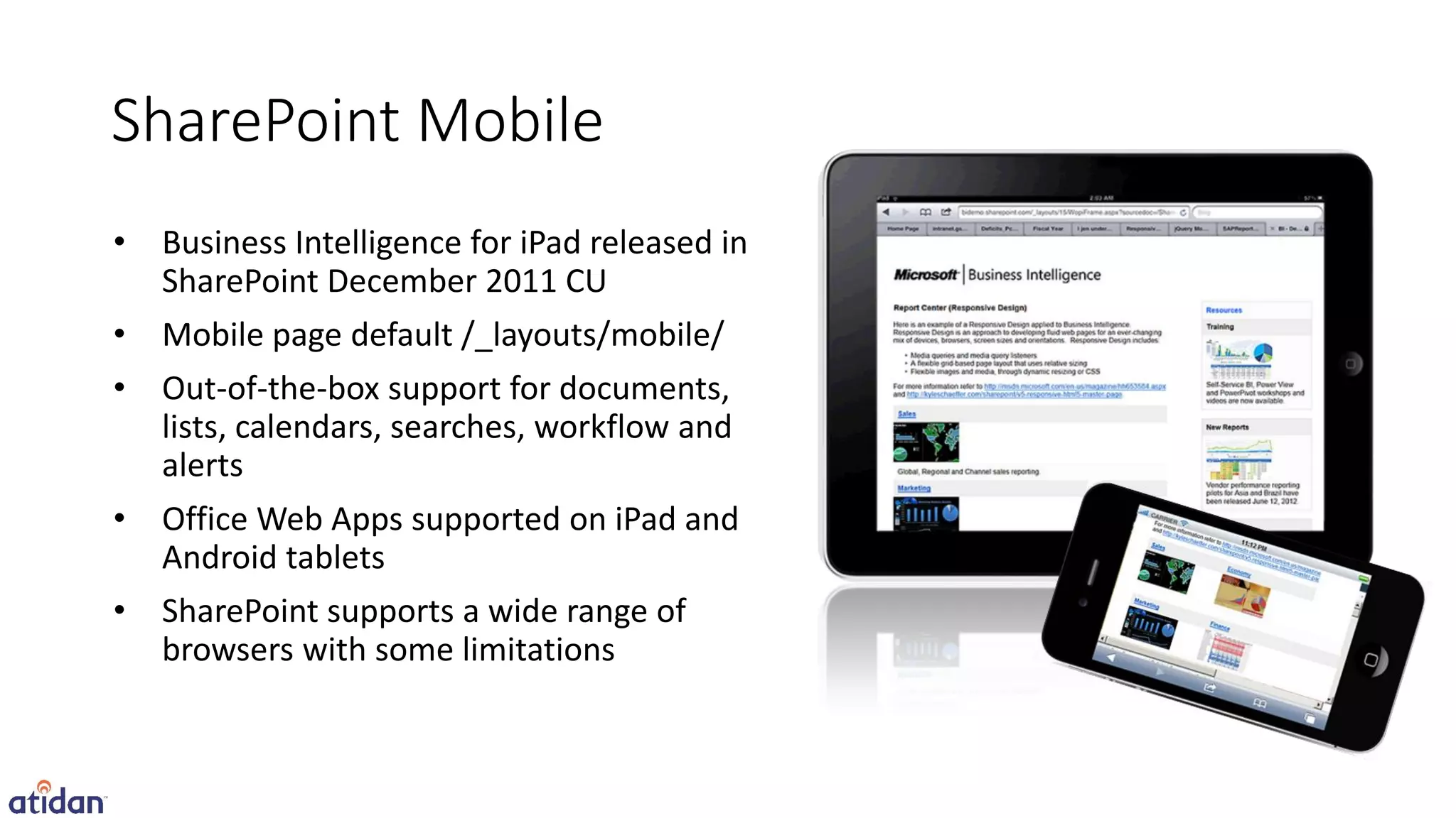 SharePoint Mobile
•   Business Intelligence for iPad released in
    SharePoint December 2011 CU
•   Mobile page default /_layouts/mobile/
•   Out-of-the-box support for documents,
    lists, calendars, searches, workflow and
    alerts
•   Office Web Apps supported on iPad and
    Android tablets
•   SharePoint supports a wide range of
    browsers with some limitations
 