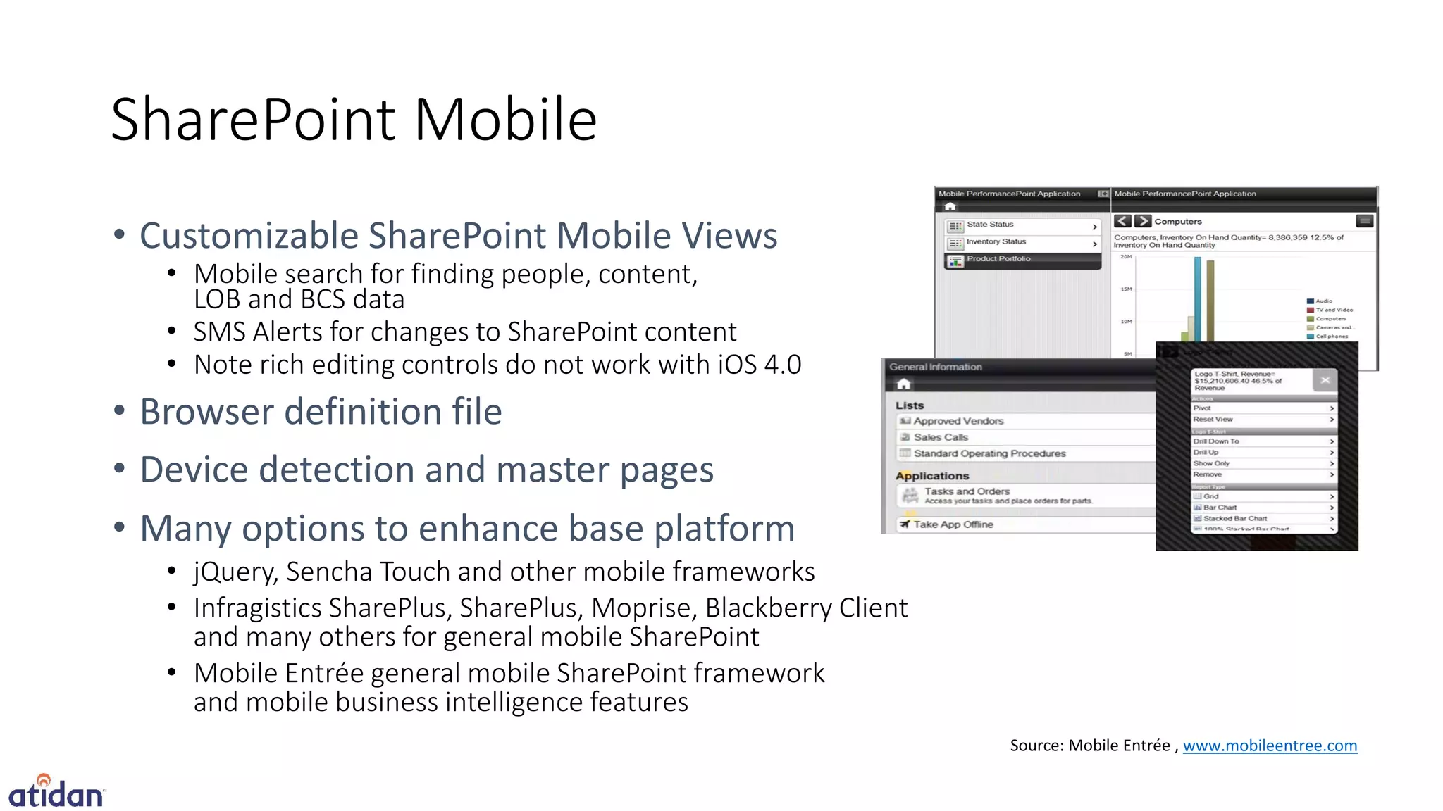 SharePoint Mobile

 • Mobile search for finding people, content,
   LOB and BCS data
 • SMS Alerts for changes to SharePoint content
 • Note rich editing controls do not work with iOS 4.0




 • jQuery, Sencha Touch and other mobile frameworks
 • Infragistics SharePlus, SharePlus, Moprise, Blackberry Client
   and many others for general mobile SharePoint
 • Mobile Entrée general mobile SharePoint framework
   and mobile business intelligence features
                                                                   www.mobileentree.com
 