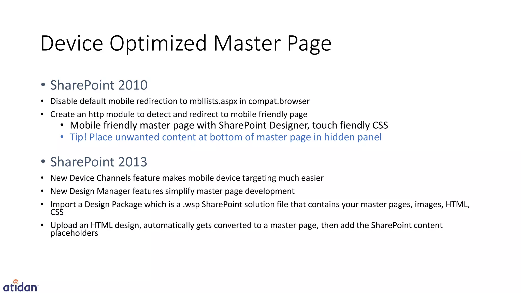 Device Optimized Master Page

• Disable default mobile redirection to mbllists.aspx in compat.browser
• Create an http module to detect and redirect to mobile friendly page
     • Mobile friendly master page with SharePoint Designer, touch fiendly CSS
     • Tip! Place unwanted content at bottom of master page in hidden panel


• New Device Channels feature makes mobile device targeting much easier
• New Design Manager features simplify master page development
• Import a Design Package which is a .wsp SharePoint solution file that contains your master pages, images, HTML,
  CSS
• Upload an HTML design, automatically gets converted to a master page, then add the SharePoint content
  placeholders
 