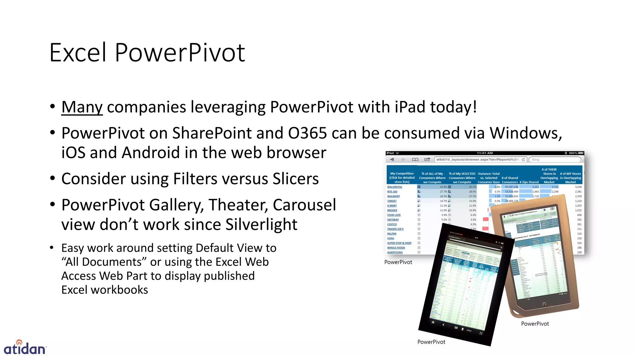Excel PowerPivot
• Many companies leveraging PowerPivot with iPad today!
• PowerPivot on SharePoint and O365 can be consumed via Windows,
  iOS and Android in the web browser
• Consider using Filters versus Slicers
• PowerPivot Gallery, Theater, Carousel
  view don’t work since Silverlight
• Easy work around setting Default View to
  “All Documents” or using the Excel Web
  Access Web Part to display published
  Excel workbooks
 