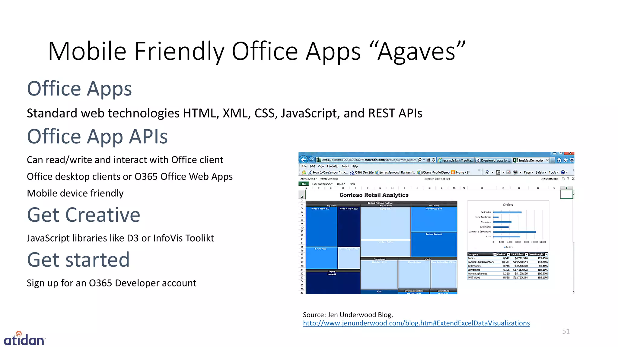 Mobile Friendly Office Apps “Agaves”

Standard web technologies HTML, XML, CSS, JavaScript, and REST APIs


Can read/write and interact with Office client
Office desktop clients or O365 Office Web Apps
Mobile device friendly



JavaScript libraries like D3 or InfoVis Toolikt



Sign up for an O365 Developer account


                                                  http://www.jenunderwood.com/blog.htm#ExtendExcelDataVisualizations
                                                                                                                       51
 