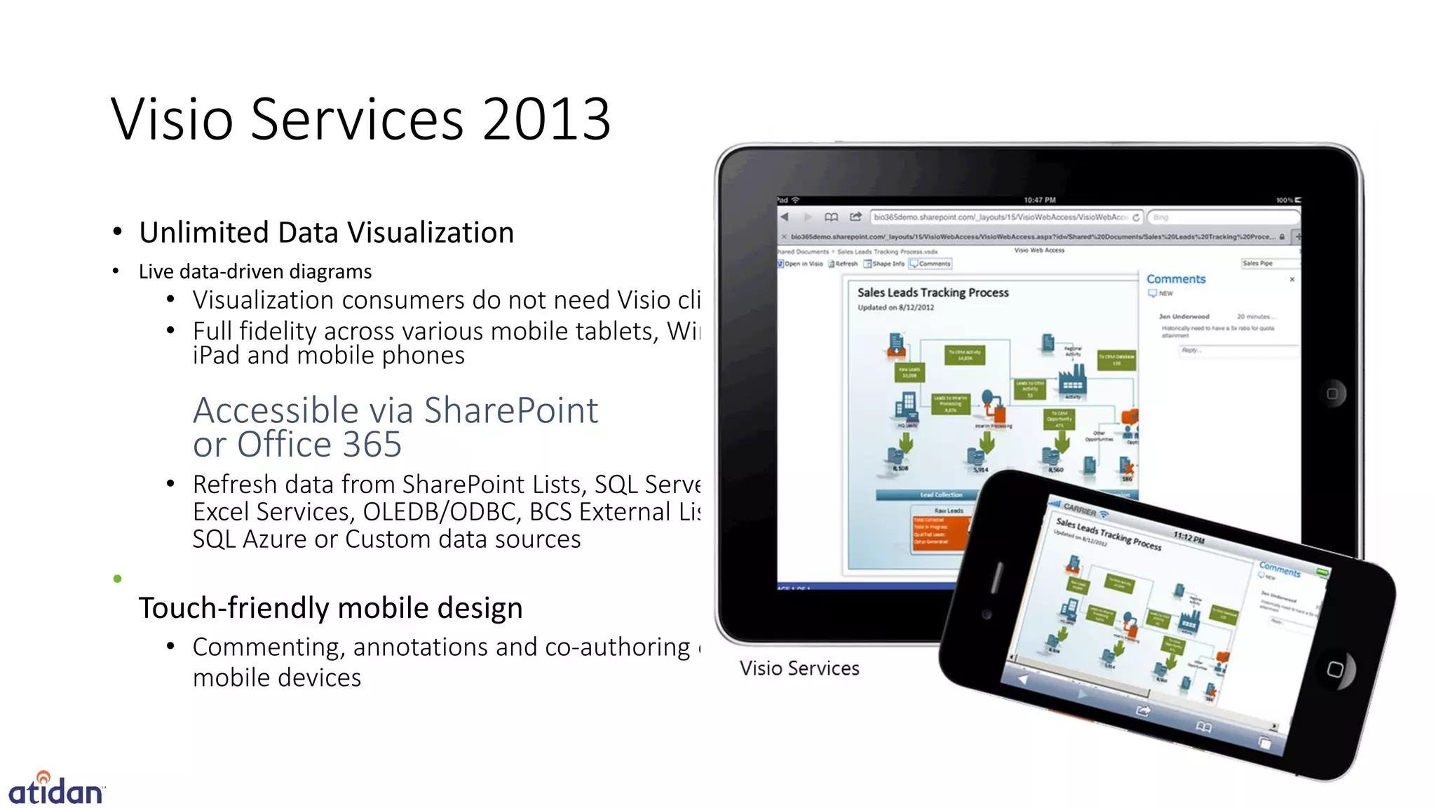 Visio Services 2013
• Unlimited Data Visualization
• Live data-driven diagrams
     • Visualization consumers do not need Visio client
     • Full fidelity across various mobile tablets, Windows,
       iPad and mobile phones




•
    Touch-friendly mobile design
 