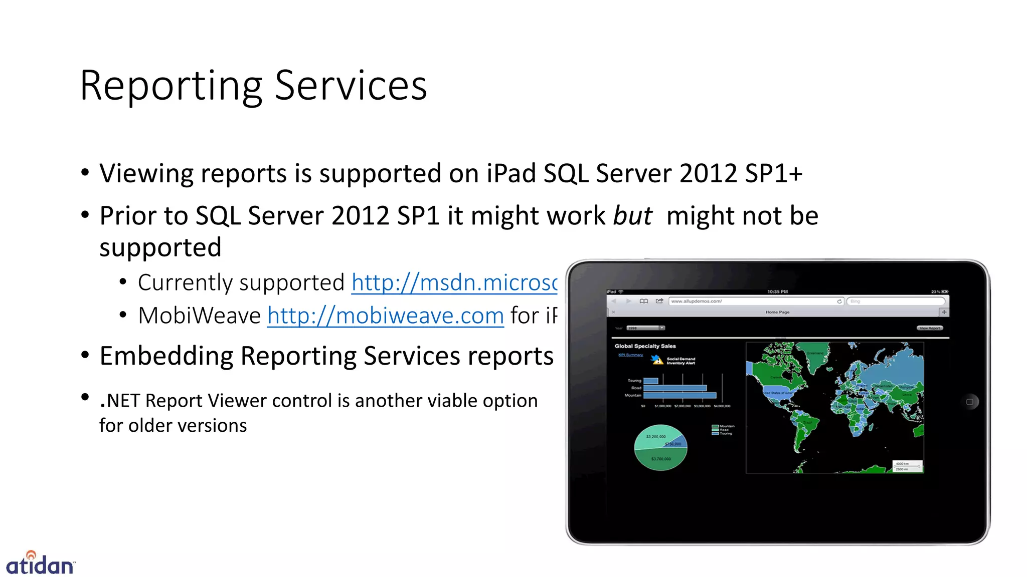Reporting Services
• Viewing reports is supported on iPad SQL Server 2012 SP1+
• Prior to SQL Server 2012 SP1 it might work but might not be
  supported
   • Currently supported http://msdn.microsoft.com/en-us/library/ms156511.aspx
   • MobiWeave http://mobiweave.com for iPad often used for older versions
• Embedding Reporting Services reports
•.
 