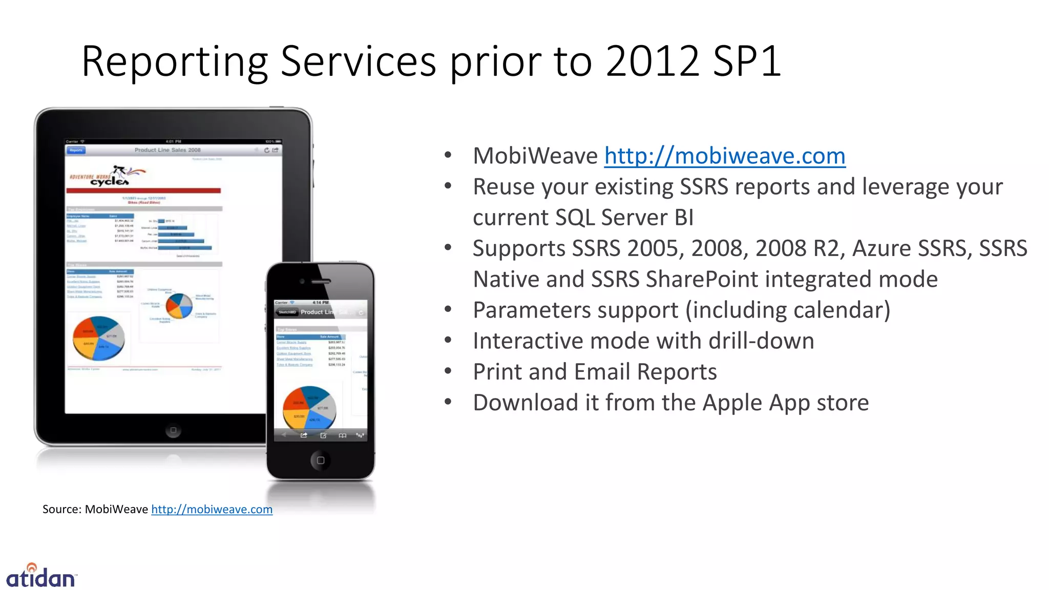 Reporting Services prior to 2012 SP1
                             • MobiWeave http://mobiweave.com
                             • Reuse your existing SSRS reports and leverage your
                               current SQL Server BI
                             • Supports SSRS 2005, 2008, 2008 R2, Azure SSRS, SSRS
                               Native and SSRS SharePoint integrated mode
                             • Parameters support (including calendar)
                             • Interactive mode with drill-down
                             • Print and Email Reports
                             • Download it from the Apple App store



M   e http://mobiweave.com
 