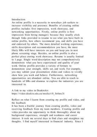 Introduction
An online profile is a necessity to nowadays job seekers to
increase visibility and presence. Benefits of creating online
profiles includes first impression, work showcase, and
networking opportunities. Firstly, online profile is first
impression from hiring managers because they usually click
through links provided in resume to see what you have built in
online profile, how others recommend you, and skills you have
and endorsed by others. The more detailed working experience,
skills description and recommendation you have, the more
likely HRs will have interests on you and keep you in next
phone screening stage. Besides, an online profile is also a
perfect place storing work showcase. Resume is usually limited
to 1 page. Single word description may not comprehensively
demonstrate what you have experienced and quality of your
work. Online profile provides a variety of formats to
demonstrate your strength, skills set, and work. For example,
you may submit your presentation slides and videos to vividly
show how you work and behave. Furthermore, networking
opportunities are abundant online. You are able to reach to
hundreds of HRs and alumnus to explore the industries you are
interested in.
A link to my video in DeakinAir:
https://video.deakin.edu.au/media/t/0_fn4nrc3i
Reflect on what I learnt from creating my profile and video, and
the feedback
It has been a fruitful journey from creating profile, video and
receiving feedback from my team members. Creating profile and
video provides me opportunity to think thoroughly about my
background experience, strength and weakness and career
interest. It took me several days to find clues and straighten my
thoughts. I find myself interested in financial industry. Since I
 