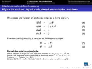 Introduction Le rayonnement électromagnétique Caractéristiques des antennes
Intégration des équations de Maxwell avec sources
Régime harmonique : équations de Maxwell en amplitudes complexes
On suppose une variation en fonction du temps de la forme exp(jωt).
−
→
rot~
E = −jω~
B (1)
−
→
rot ~
H = ~
J + jω~
D (2)
div ~
D = ρ (3)
div~
B = 0 (4)
En milieu parfait (diélectrique sans pertes, homogène isotrope) :
~
D =  ~
E (5)
~
B = µ ~
H (6)
Rappel des notations standards :
Vitesse (de phase ou de groupe) d’une onde plane dans l’air : c = 1/
√
oµo = 3 · 108
m/s .
Vitesse d’une onde plane dans un diélectrique de permittivité relative r = /o : v = c/
√
r .
Fréquence : f . Pulsation : ω = 2πf .
Longueur d’onde : λ = v/f . Nombre d’onde : k = 2π/λ = ω/v = ω
√
r /c = ω
√
µ .
 