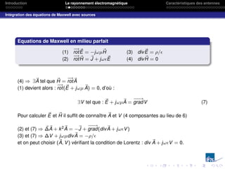 Introduction Le rayonnement électromagnétique Caractéristiques des antennes
Intégration des équations de Maxwell avec sources
Equations de Maxwell en milieu parfait
(1)
−
→
rot~
E = −jωµ~
H (3) div~
E = ρ/
(2)
−
→
rot~
H = ~
J + jω~
E (4) div ~
H = 0
(4) ⇒ ∃~
A tel que ~
H =
−
→
rot~
A
(1) devient alors :
−
→
rot(~
E + jωµ ~
A) = 0, d’où :
∃V tel que : ~
E + jωµ~
A =
−
−
→
gradV (7)
Pour calculer ~
E et ~
H il suffit de connaı̂tre ~
A et V (4 composantes au lieu de 6)
(2) et (7) ⇒ ~
∆~
A + k2~
A = −~
J +
−
−
→
grad(div~
A + jωV)
(3) et (7) ⇒ ∆V + jωµdiv~
A = −ρ/
et on peut choisir (~
A, V) vérifiant la condition de Lorentz : div ~
A + jωV = 0.
 