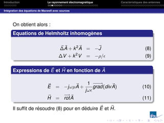 Introduction Le rayonnement électromagnétique Caractéristiques des antennes
Intégration des équations de Maxwell avec sources
On obtient alors :
Equations de Helmholtz inhomogènes
~
∆~
A + k2~
A = −~
J (8)
∆V + k2
V = −ρ/ (9)
Expressions de ~
E et ~
H en fonction de ~
A
~
E = −jωµ~
A +
1
jω
−
−
→
grad(div~
A) (10)
~
H =
−
→
rot~
A (11)
Il suffit de résoudre (8) pour en déduire ~
E et ~
H.
 