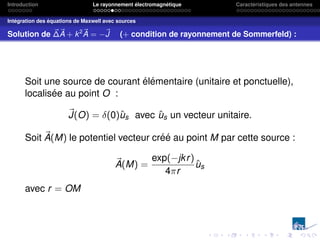 Introduction Le rayonnement électromagnétique Caractéristiques des antennes
Intégration des équations de Maxwell avec sources
Solution de ~
∆~
A + k2~
A = −~
J (+ condition de rayonnement de Sommerfeld) :
Soit une source de courant élémentaire (unitaire et ponctuelle),
localisée au point O :
~
J(O) = δ(0)ûs avec ûs un vecteur unitaire.
Soit ~
A(M) le potentiel vecteur créé au point M par cette source :
~
A(M) =
exp(−jkr)
4πr
ûs
avec r = OM
 