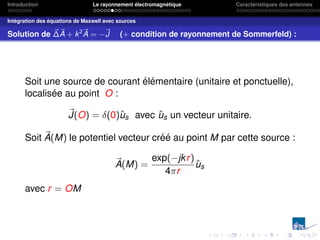 Introduction Le rayonnement électromagnétique Caractéristiques des antennes
Intégration des équations de Maxwell avec sources
Solution de ~
∆~
A + k2~
A = −~
J (+ condition de rayonnement de Sommerfeld) :
Soit une source de courant élémentaire (unitaire et ponctuelle),
localisée au point O :
~
J(O) = δ(0)ûs avec ûs un vecteur unitaire.
Soit ~
A(M) le potentiel vecteur créé au point M par cette source :
~
A(M) =
exp(−jkr)
4πr
ûs
avec r = OM
 