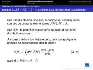 Introduction Le rayonnement électromagnétique Caractéristiques des antennes
Intégration des équations de Maxwell avec sources
Solution de ~
∆~
A + k2~
A = −~
J (+ condition de rayonnement de Sommerfeld) :
Soit une distribution (linéique, surfacique ou volumique) de
sources de courants élémentaires ~
J(M0), M0 ∈ S.
Soit ~
A(M) le potentiel vecteur créé au point M par cette
distribution source.
~
A est est une fonction linéaire de ~
J, donc on applique le
principe de superposition des sources :
~
A(M) =
Z
S
dM0 ~
J(M0
)
exp(−jkR)
4πR
(A · m)
avec R = M0M = k~
r −~
r0k
 