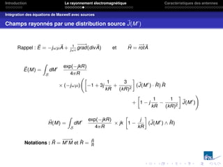 Introduction Le rayonnement électromagnétique Caractéristiques des antennes
Intégration des équations de Maxwell avec sources
Champs rayonnés par une distribution source ~
J(M0
)
Rappel : ~
E = −jωµ~
A + 1
jω
−
−
→
grad(div~
A) et ~
H =
−
→
rot~
A
~
E(M) =
Z
S
dM0 exp(−jkR)
4πR
× (−jωµ)
»
−1 + 3j
1
kR
+
3
(kR)2
–
(~
J(M0
) · R̂) R̂
+
»
1 − j
1
kR
−
1
(kR)2
–
~
J(M0
)
!
~
H(M) =
Z
S
dM0 exp(−jkR)
4πR
× jk
»
1 −
j
kR
–
(~
J(M0
) ∧ R̂)
Notations : ~
R =
−
−
→
M0M et R̂ =
~
R
R
 