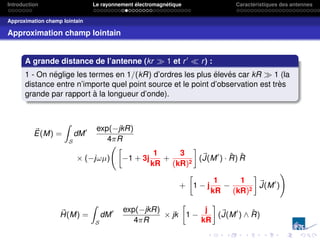 Introduction Le rayonnement électromagnétique Caractéristiques des antennes
Approximation champ lointain
Approximation champ lointain
A grande distance de l’antenne (kr  1 et r0
 r) :
1 - On néglige les termes en 1/(kR) d’ordres les plus élevés car kR  1 (la
distance entre n’importe quel point source et le point d’observation est très
grande par rapport à la longueur d’onde).
~
E(M) =
Z
S
dM0 exp(−jkR)
4πR
× (−jωµ)
»
−1 + 3j
1
kR
+
3
(kR)2
–
(~
J(M0
) · R̂) R̂
+
»
1 − j
1
kR
−
1
(kR)2
–
~
J(M0
)
!
~
H(M) =
Z
S
dM0 exp(−jkR)
4πR
× jk
»
1 −
j
kR
–
(~
J(M0
) ∧ R̂)
 