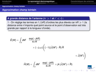 Introduction Le rayonnement électromagnétique Caractéristiques des antennes
Approximation champ lointain
Approximation champ lointain
A grande distance de l’antenne (kr  1 et r0
 r) :
1 - On néglige les termes en 1/(kR) d’ordres les plus élevés car kR  1 (la
distance entre n’importe quel point source et le point d’observation est très
grande par rapport à la longueur d’onde).
~
E(M) =
Z
S
dM0 exp(−jkR)
4πR
× (−jωµ) (−1)(~
J(M0
) · R̂) R̂
+ ~
J(M0
)
!
~
H(M) =
Z
S
dM0 exp(−jkR)
4πR
× jk (~
J(M0
) ∧ R̂)
 