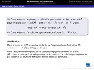 Introduction Le rayonnement électromagnétique Caractéristiques des antennes
Approximation champ lointain
3 - Dans le terme de phase, on utilise l’approximation au 1er ordre de kR
pour kr grand : kR = kk
−
−
→
OM −
−
−
→
OM0
k = kk~
r − ~
r0k ≈ kr − kr̂ · ~
r0. D’où :
exp(−jkR) ≈ exp(−jkr) exp(+jkr̂ · ~
r0).
4 - Dans le terme d’amplitude, approximation d’ordre 0 : 1/R ≈ 1/r.
Justification :
Dans le terme en 1/R, on peut se contenter de l’approximation à l’ordre 0 de R :
1/R ≈ 1
r
(1 + 1
r
r̂ · ~
r0) ≈ 1/r car |r̂ · ~
r0|  r.
Dans l’exponentielle complexe, on ne peut pas négliger le terme du 1er ordre :
|kr̂ · ~
r0| est en effet de l’ordre de grandeur de kr0, soit 2πr0/λ, qui n’est pas négligeable
par rapport à 2π sauf si la distribution source est quasi-ponctuelle.
 