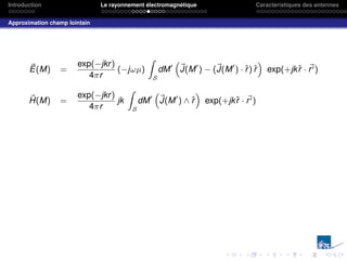 Introduction Le rayonnement électromagnétique Caractéristiques des antennes
Approximation champ lointain
~
E(M) =
exp(−jkr)
4πr
(−jωµ)
Z
S
dM0
“
~
J(M0
) − (~
J(M0
) · r̂) r̂
”
exp(+jkr̂ · ~
r0)
~
H(M) =
exp(−jkr)
4πr
jk
Z
S
dM0
“
~
J(M0
) ∧ r̂
”
exp(+jkr̂ · ~
r0)
 