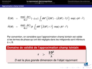 Introduction Le rayonnement électromagnétique Caractéristiques des antennes
Approximation champ lointain
~
E(M) =
exp(−jkr)
4πr
(−jωµ)
Z
S
dM0
“
~
J(M0
) − (~
J(M0
) · r̂) r̂
”
exp(+jkr̂ · ~
r0)
~
H(M) =
exp(−jkr)
4πr
jk
Z
S
dM0
“
~
J(M0
) ∧ r̂
”
exp(+jkr̂ · ~
r0)
Par convention, on considère que l’approximation champ lointain est valide
si les termes de phase qui ont été négligés dans les intégrands sont inférieurs
à π/8.
Domaine de validité de l’approximation champ lointain
r 
2 D2
λ
D est la plus grande dimension de l’objet rayonnant
 