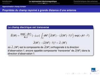Introduction Le rayonnement électromagnétique Caractéristiques des antennes
Approximation champ lointain
Propriétés du champ rayonné à grande distance d’une antenne
Le champ électrique est transverse
~
E(M) =
exp(−jkr)
4πr
(−jωµ)
Z
S
dM0
“
~
J(M0
) − (~
J(M0
) · r̂) r̂
”
exp(+jkr̂ · ~
r0)
~
J(M0
) − (~
J(M0
) · r̂) r̂ = ~
J⊥(M0
)
où ~
J⊥(M0
) est la composante de ~
J(M0
) orthogonale à la direction
d’observation r̂, encore appelée composante “transverse” de ~
J(M0
) dans la
direction d’observation r̂.
 