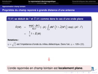 Introduction Le rayonnement électromagnétique Caractéristiques des antennes
Approximation champ lointain
Propriétés du champ rayonné à grande distance d’une antenne
~
H(M) se déduit de r̂ et ~
E(M) comme dans le cas d’une onde plane
~
H(M) =
exp(−jkr)
4πr
(−jk)
Z
S
dM0
“
r̂ ∧ ~
J(M0
)
”
exp(+jkr̂ · ~
r0)
=
1
η
r̂ ∧ ~
E(M)
Notations :
η =
q
µ

est l’impédance d’onde du milieu diélectrique. Dans l’air, η = 120π (Ω).
⇓
L’onde rayonnée en champ lointain est localement plane.
 
