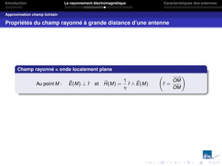 Introduction Le rayonnement électromagnétique Caractéristiques des antennes
Approximation champ lointain
Propriétés du champ rayonné à grande distance d’une antenne
Champ rayonné = onde localement plane
Au point M : ~
E(M) ⊥ r̂ et ~
H(M) =
1
η
r̂ ∧ ~
E(M) r̂ =
−
−
→
OM
OM
!
 