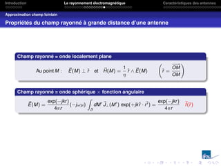 Introduction Le rayonnement électromagnétique Caractéristiques des antennes
Approximation champ lointain
Propriétés du champ rayonné à grande distance d’une antenne
Champ rayonné = onde localement plane
Au point M : ~
E(M) ⊥ r̂ et ~
H(M) =
1
η
r̂ ∧ ~
E(M) r̂ =
−
−
→
OM
OM
!
Champ rayonné = onde sphérique × fonction angulaire
~
E(M) =
exp(−jkr)
4πr
(−jωµ)
Z
S
dM0 ~
J⊥(M0
) exp(+jkr̂ · ~
r0) =
exp(−jkr)
4πr
~
f(r̂)
 
