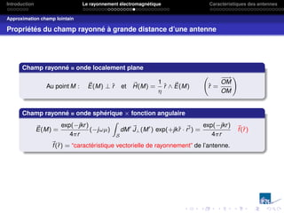 Introduction Le rayonnement électromagnétique Caractéristiques des antennes
Approximation champ lointain
Propriétés du champ rayonné à grande distance d’une antenne
Champ rayonné = onde localement plane
Au point M : ~
E(M) ⊥ r̂ et ~
H(M) =
1
η
r̂ ∧ ~
E(M) r̂ =
−
−
→
OM
OM
!
Champ rayonné = onde sphérique × fonction angulaire
~
E(M) =
exp(−jkr)
4πr
(−jωµ)
Z
S
dM0 ~
J⊥(M0
) exp(+jkr̂ · ~
r0) =
exp(−jkr)
4πr
~
f(r̂)
~
f(r̂) = “caractéristique vectorielle de rayonnement” de l’antenne.
 