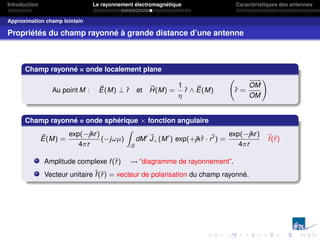 Introduction Le rayonnement électromagnétique Caractéristiques des antennes
Approximation champ lointain
Propriétés du champ rayonné à grande distance d’une antenne
Champ rayonné = onde localement plane
Au point M : ~
E(M) ⊥ r̂ et ~
H(M) =
1
η
r̂ ∧ ~
E(M) r̂ =
−
−
→
OM
OM
!
Champ rayonné = onde sphérique × fonction angulaire
~
E(M) =
exp(−jkr)
4πr
(−jωµ)
Z
S
dM0 ~
J⊥(M0
) exp(+jkr̂ · ~
r0) =
exp(−jkr)
4πr
~
f(r̂)
Amplitude complexe f(r̂) “diagramme de rayonnement”.
Vecteur unitaire f̂(r̂) = vecteur de polarisation du champ rayonné.
 