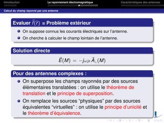 Introduction Le rayonnement électromagnétique Caractéristiques des antennes
Calcul du champ rayonné par une antenne
Evaluer ~
f(r̂) = Problème extérieur
On suppose connus les courants électriques sur l’antenne.
On cherche à calculer le champ lointain de l’antenne.
Solution directe
~
E(M) = −jωµ ~
A⊥(M)
Pour des antennes complexes :
On superpose les champs rayonnés par des sources
élémentaires translatées : on utilise le théorème de
translation et le principe de superposition.
On remplace les sources “physiques” par des sources
équivalentes “virtuelles” : on utilise le principe d’unicité et
le théorème d’équivalence.
 
